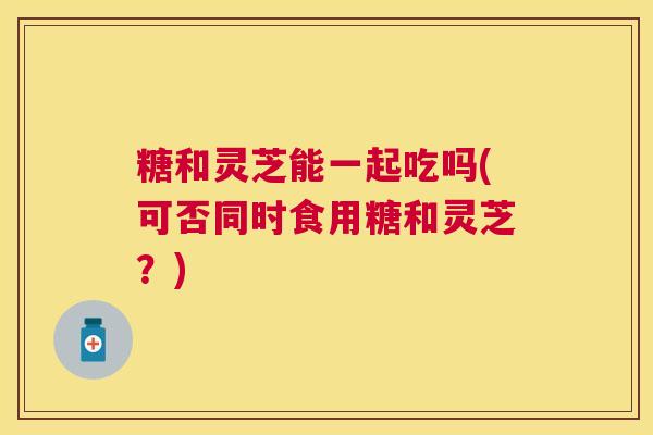 糖和灵芝能一起吃吗(可否同时食用糖和灵芝?) 糖和灵芝能一起吃吗(可否同时食用糖和灵芝?)