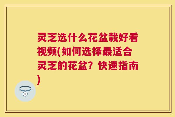 灵芝选什么花盆栽好看视频(如何选择适合灵芝的花盆？快速指南)
