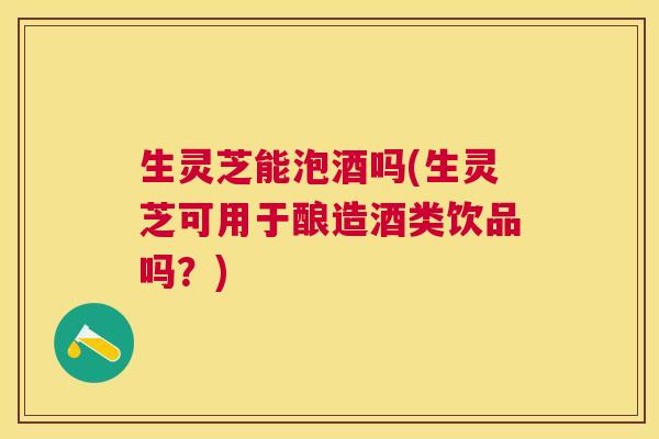 生灵芝能泡酒吗(生灵芝可用于酿造酒类饮品吗？)