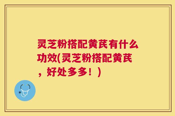 灵芝粉搭配黄芪有什么功效(灵芝粉搭配黄芪,好处多多!) 灵芝粉搭配黄芪有什么功效(灵芝粉搭配黄芪,好处多多!)