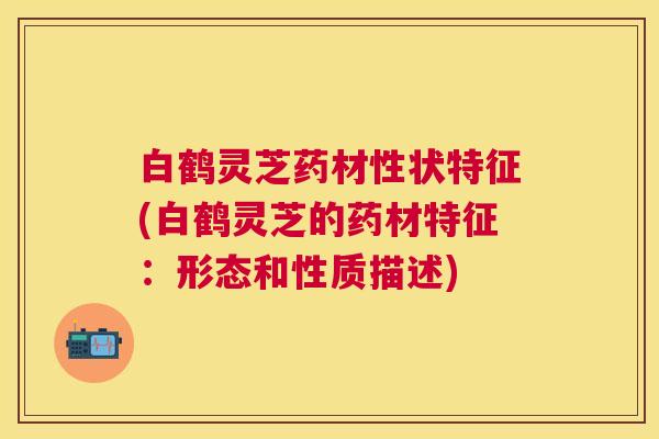 白鹤灵芝药材性状特征(白鹤灵芝的药材特征:形态和性质描述) 白鹤灵芝药材性状特征(白鹤灵芝的药材特征:形态和性质描述)
