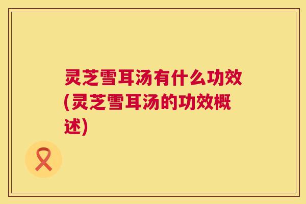 灵芝雪耳汤有什么功效(灵芝雪耳汤的功效概述)