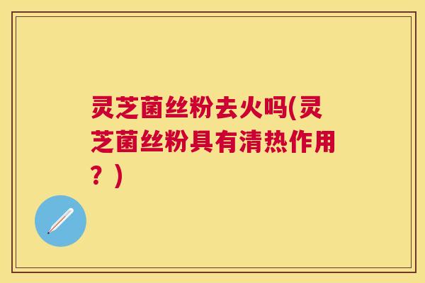 灵芝菌丝粉去火吗(灵芝菌丝粉具有清热作用？)