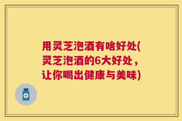 用灵芝泡酒有啥好处(灵芝泡酒的6大好处，让你喝出健康与美味)