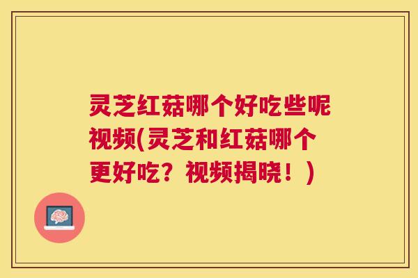 灵芝红菇哪个好吃些呢视频(灵芝和红菇哪个更好吃？视频揭晓！)