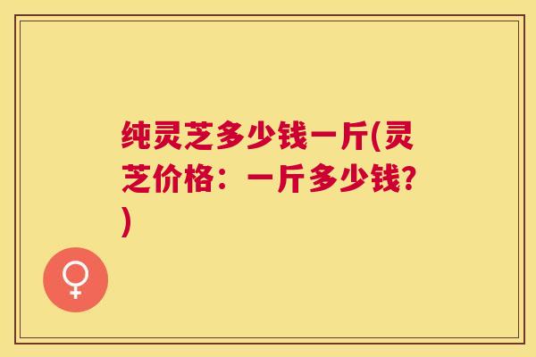 纯灵芝多少钱一斤(灵芝价格：一斤多少钱？)