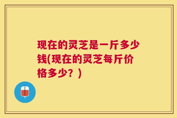现在的灵芝是一斤多少钱(现在的灵芝每斤价格多少?) 现在的灵芝是一斤多少钱(现在的灵芝每斤价格多少?)