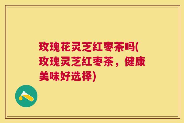 玫瑰花灵芝红枣茶吗(玫瑰灵芝红枣茶，健康美味好选择)