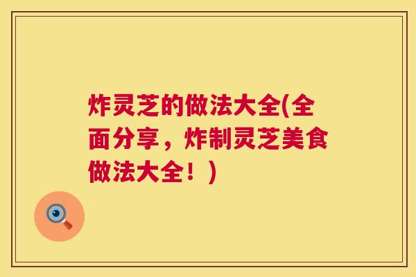 炸灵芝的做法大全(全面分享，炸制灵芝美食做法大全！)