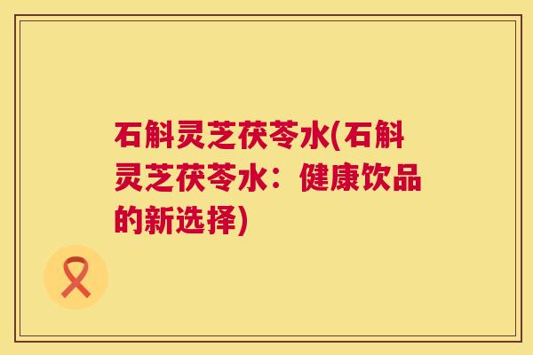 石斛灵芝茯苓水(石斛灵芝茯苓水:健康饮品的新选择) 石斛灵芝茯苓水(石斛灵芝茯苓水:健康饮品的新选择)