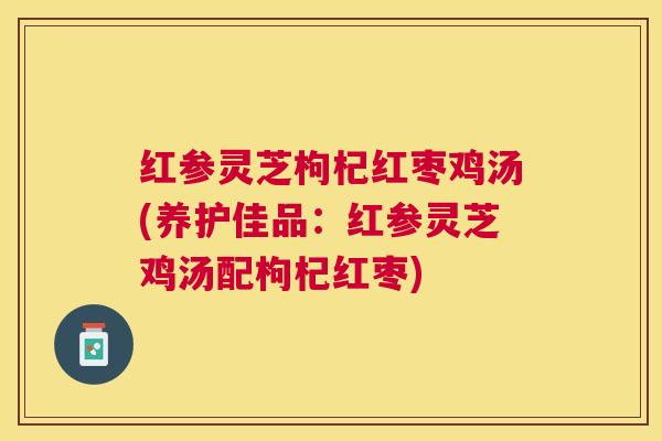 红参灵芝枸杞红枣鸡汤(养护佳品：红参灵芝鸡汤配枸杞红枣)