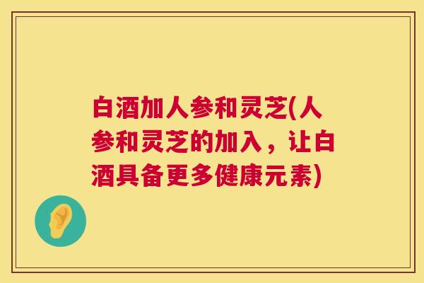 白酒加人参和灵芝(人参和灵芝的加入,让白酒具备更多健康元素) 白酒加人参和灵芝(人参和灵芝的加入,让白酒具备更多健康元素)