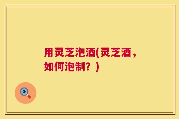 用灵芝泡酒(灵芝酒,如何泡制?) 用灵芝泡酒(灵芝酒,如何泡制?)
