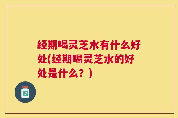 经期喝灵芝水有什么好处(经期喝灵芝水的好处是什么?) 经期喝灵芝水有什么好处(经期喝灵芝水的好处是什么?)