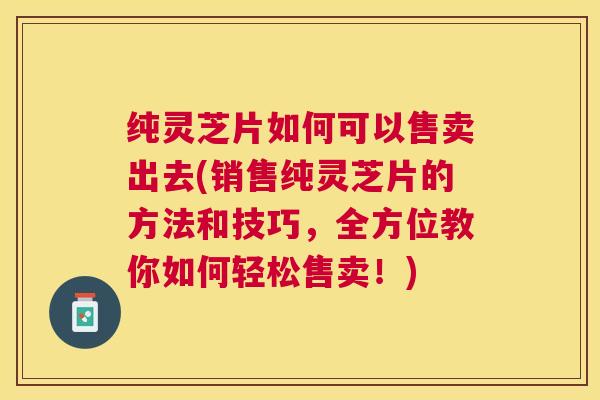 纯灵芝片如何可以售卖出去(销售纯灵芝片的方法和技巧,全方位教你如何轻松售卖!) 纯灵芝片如何可以售卖出去(销售纯灵芝片的方法和技巧,全方位教你如何轻松售卖!)