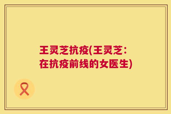 王灵芝抗疫(王灵芝:在抗疫前线的女医生) 王灵芝抗疫(王灵芝:在抗疫前线的女医生)