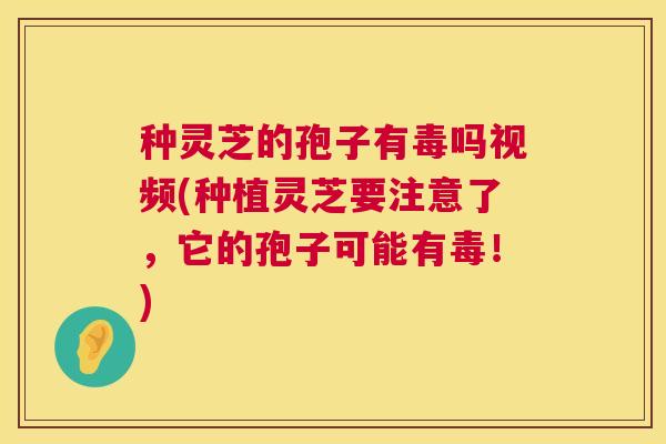 种灵芝的孢子有毒吗视频(种植灵芝要注意了,它的孢子可能有毒!) 种灵芝的孢子有毒吗视频(种植灵芝要注意了,它的孢子可能有毒!)