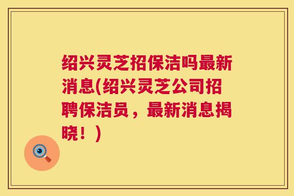绍兴灵芝招保洁吗新消息(绍兴灵芝公司招聘保洁员，新消息揭晓！)