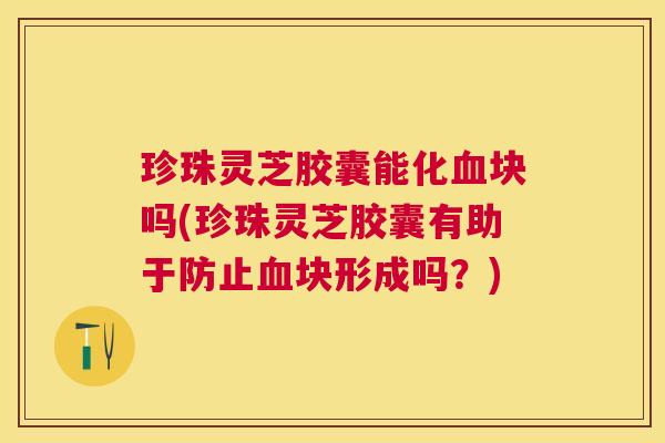 珍珠灵芝胶囊能化块吗(珍珠灵芝胶囊有助于防止块形成吗?) 珍珠灵芝胶囊能化块吗(珍珠灵芝胶囊有助于防止块形成吗?)