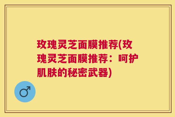 玫瑰灵芝面膜推荐(玫瑰灵芝面膜推荐：呵护的秘密武器)