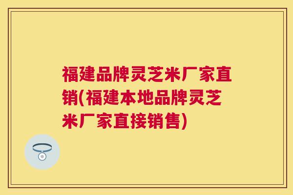 福建品牌灵芝米厂家直销(福建本地品牌灵芝米厂家直接销售) 福建品牌灵芝米厂家直销(福建本地品牌灵芝米厂家直接销售)