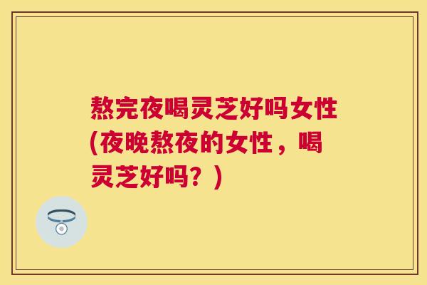 熬完夜喝灵芝好吗女性(夜晚熬夜的女性，喝灵芝好吗？)