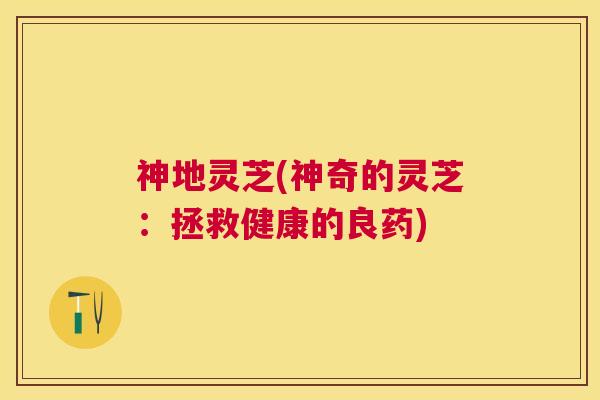 神地灵芝(神奇的灵芝:拯救健康的良药) 神地灵芝(神奇的灵芝:拯救健康的良药)