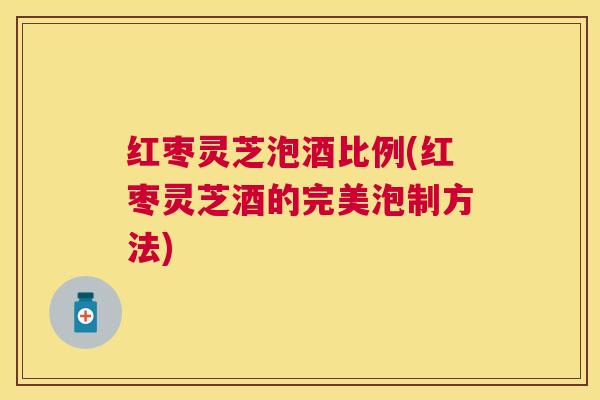 红枣灵芝泡酒比例(红枣灵芝酒的完美泡制方法) 红枣灵芝泡酒比例(红枣灵芝酒的完美泡制方法)