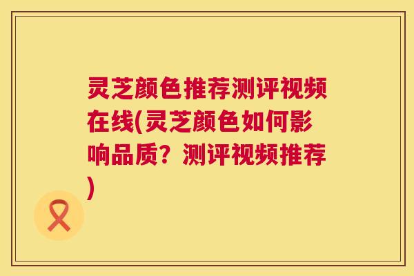 灵芝颜色推荐测评视频在线(灵芝颜色如何影响品质?测评视频推荐) 灵芝颜色推荐测评视频在线(灵芝颜色如何影响品质?测评视频推荐)