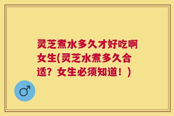 灵芝煮水多久才好吃啊女生(灵芝水煮多久合适？女生必须知道！)