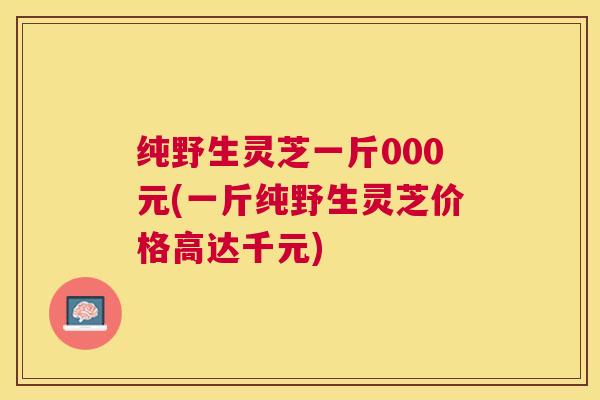 纯野生灵芝一斤000元(一斤纯野生灵芝价格高达千元) 纯野生灵芝一斤000元(一斤纯野生灵芝价格高达千元)
