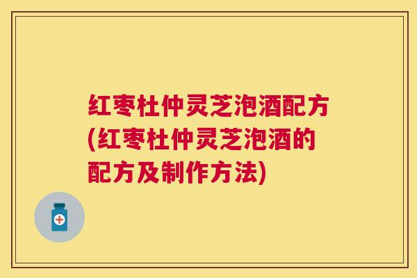 红枣杜仲灵芝泡酒配方(红枣杜仲灵芝泡酒的配方及制作方法)