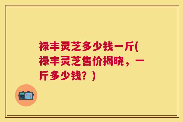禄丰灵芝多少钱一斤(禄丰灵芝售价揭晓,一斤多少钱?) 禄丰灵芝多少钱一斤(禄丰灵芝售价揭晓,一斤多少钱?)