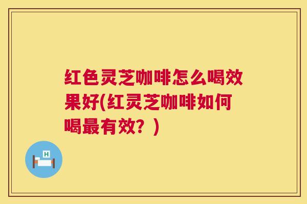 红色灵芝咖啡怎么喝效果好(红灵芝咖啡如何喝有效?) 红色灵芝咖啡怎么喝效果好(红灵芝咖啡如何喝有效?)