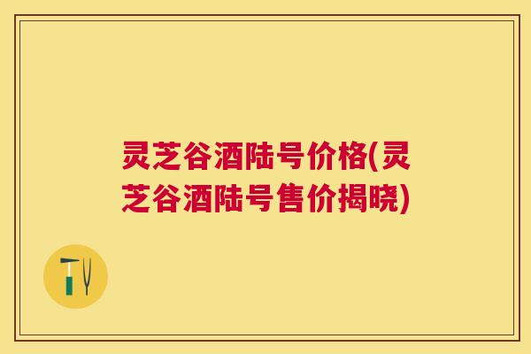 灵芝谷酒陆号价格(灵芝谷酒陆号售价揭晓) 灵芝谷酒陆号价格(灵芝谷酒陆号售价揭晓)