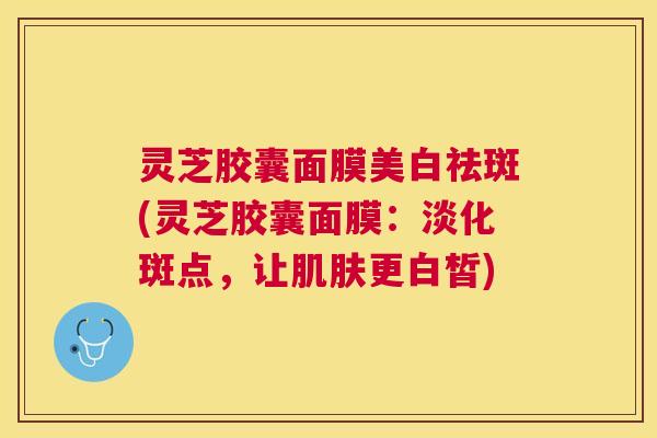 灵芝胶囊面膜美白祛斑(灵芝胶囊面膜：淡化斑点，让更白皙)