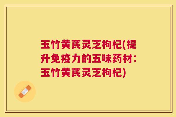 玉竹黄芪灵芝枸杞(提升免疫力的五味药材：玉竹黄芪灵芝枸杞)