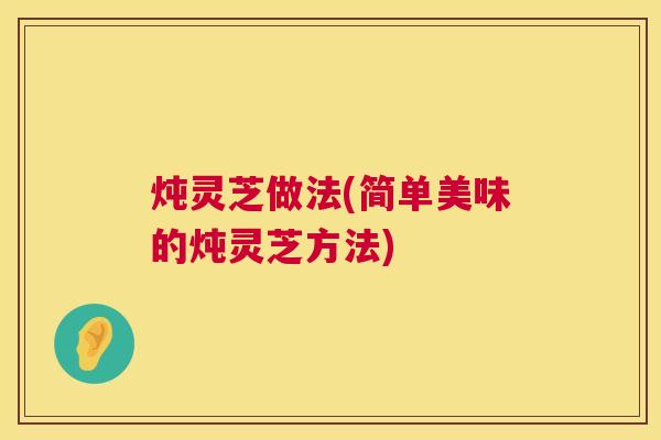 炖灵芝做法(简单美味的炖灵芝方法) 炖灵芝做法(简单美味的炖灵芝方法)