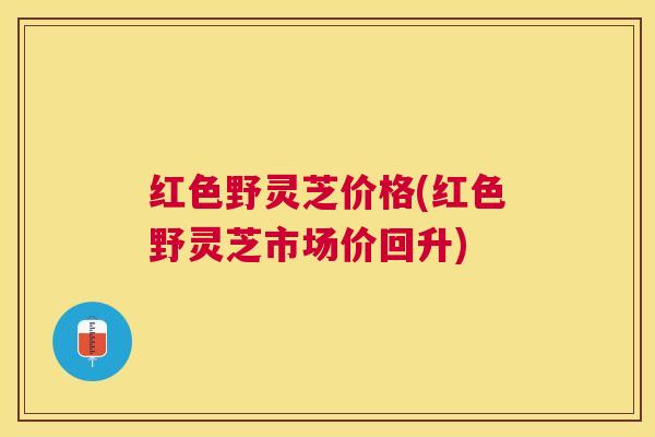 红色野灵芝价格(红色野灵芝市场价回升)