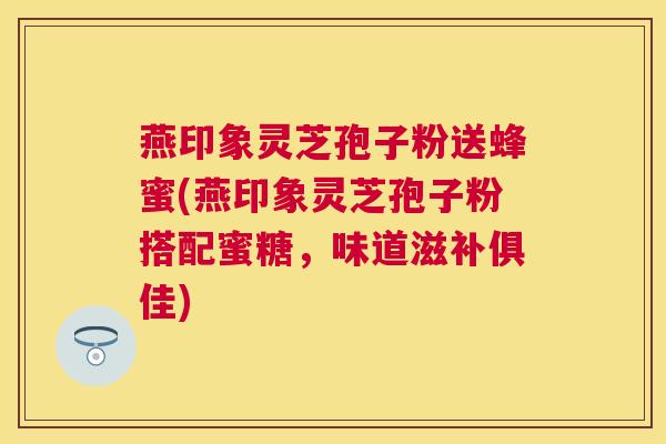 燕印象灵芝孢子粉送蜂蜜(燕印象灵芝孢子粉搭配蜜糖,味道滋补俱佳) 燕印象灵芝孢子粉送蜂蜜(燕印象灵芝孢子粉搭配蜜糖,味道滋补俱佳)