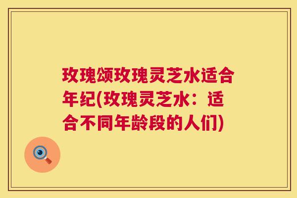 玫瑰颂玫瑰灵芝水适合年纪(玫瑰灵芝水：适合不同年龄段的人们)