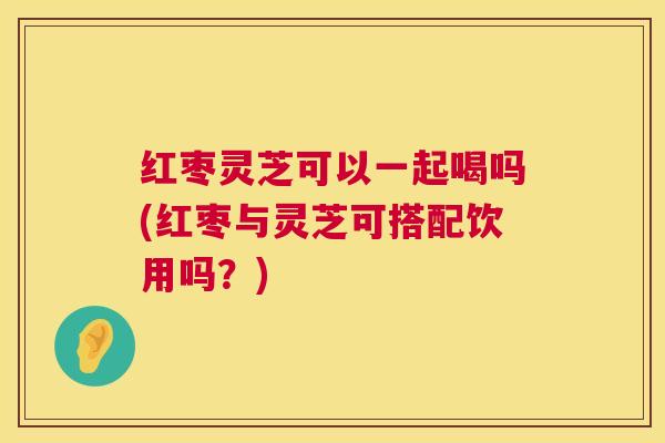红枣灵芝可以一起喝吗(红枣与灵芝可搭配饮用吗?) 红枣灵芝可以一起喝吗(红枣与灵芝可搭配饮用吗?)