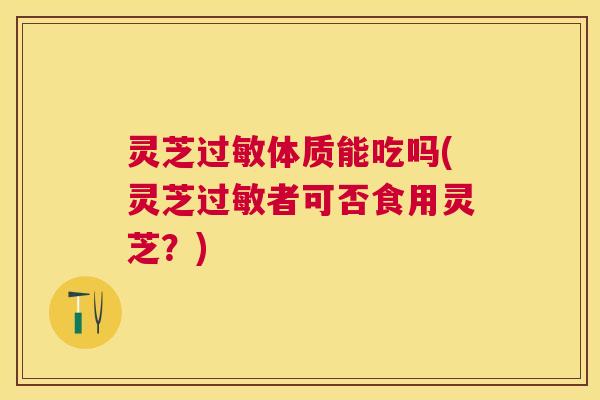 灵芝体质能吃吗(灵芝者可否食用灵芝？)