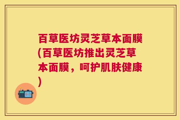 百草医坊灵芝草本面膜(百草医坊推出灵芝草本面膜,呵护健康) 百草医坊灵芝草本面膜(百草医坊推出灵芝草本面膜,呵护健康)