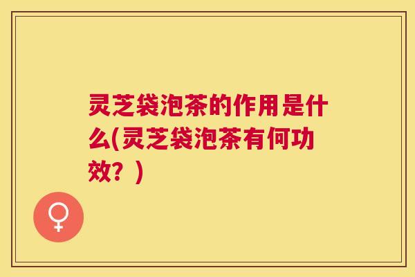 灵芝袋泡茶的作用是什么(灵芝袋泡茶有何功效?) 灵芝袋泡茶的作用是什么(灵芝袋泡茶有何功效?)