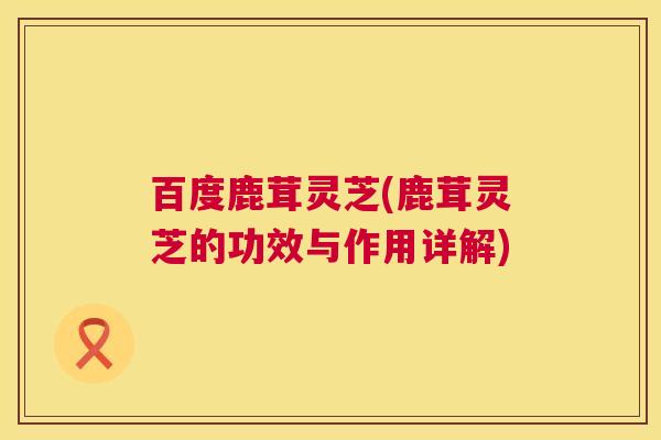 百度鹿茸灵芝(鹿茸灵芝的功效与作用详解) 百度鹿茸灵芝(鹿茸灵芝的功效与作用详解)