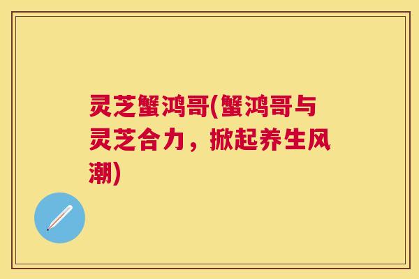 灵芝蟹鸿哥(蟹鸿哥与灵芝合力，掀起养生风潮)