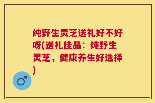 纯野生灵芝送礼好不好呀(送礼佳品:纯野生灵芝,健康养生好选择) 纯野生灵芝送礼好不好呀(送礼佳品:纯野生灵芝,健康养生好选择)