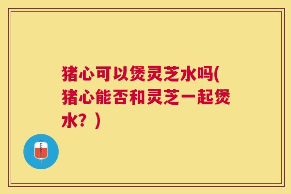 猪心可以煲灵芝水吗(猪心能否和灵芝一起煲水?) 猪心可以煲灵芝水吗(猪心能否和灵芝一起煲水?)
