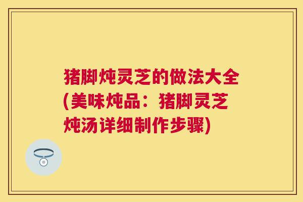 猪脚炖灵芝的做法大全(美味炖品:猪脚灵芝炖汤详细制作步骤) 猪脚炖灵芝的做法大全(美味炖品:猪脚灵芝炖汤详细制作步骤)